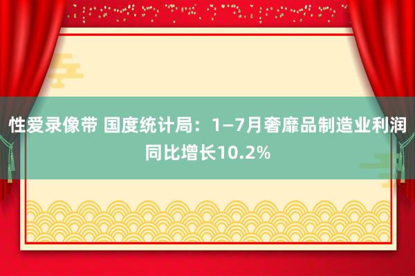 性爱录像带 国度统计局：1—7月奢靡品制造业利润同比增长10.2%