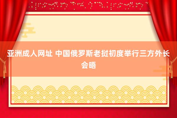 亚洲成人网址 中国俄罗斯老挝初度举行三方外长会晤
