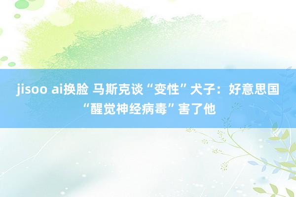 jisoo ai换脸 马斯克谈“变性”犬子：好意思国“醒觉神经病毒”害了他