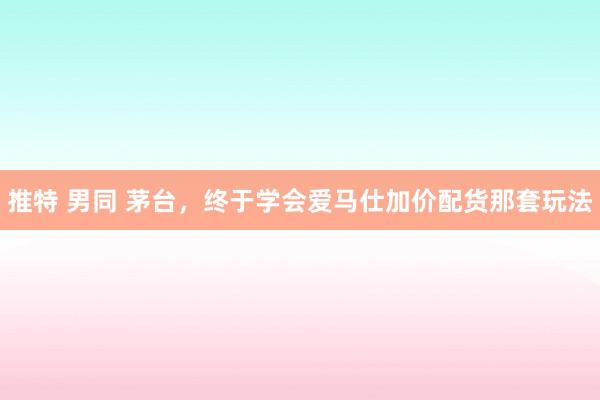 推特 男同 茅台，终于学会爱马仕加价配货那套玩法