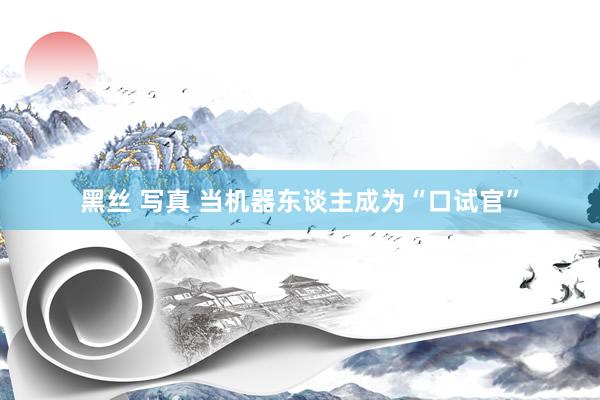 黑丝 写真 当机器东谈主成为“口试官”
