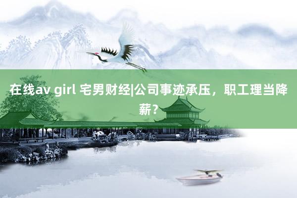 在线av girl 宅男财经|公司事迹承压，职工理当降薪？