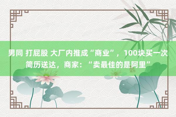 男同 打屁股 大厂内推成“商业”，100块买一次简历送达，商家：“卖最佳的是阿里”