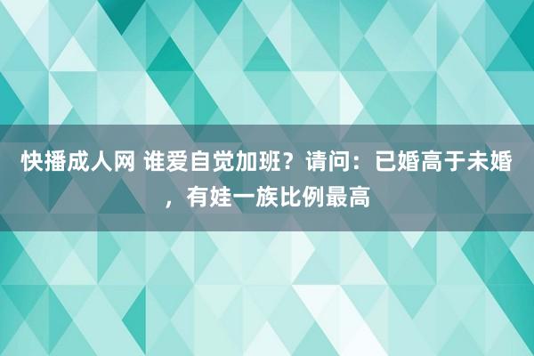 快播成人网 谁爱自觉加班？请问：已婚高于未婚，有娃一族比例最高