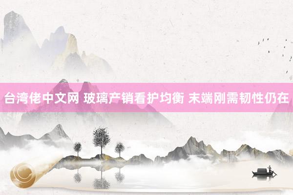 台湾佬中文网 玻璃产销看护均衡 末端刚需韧性仍在