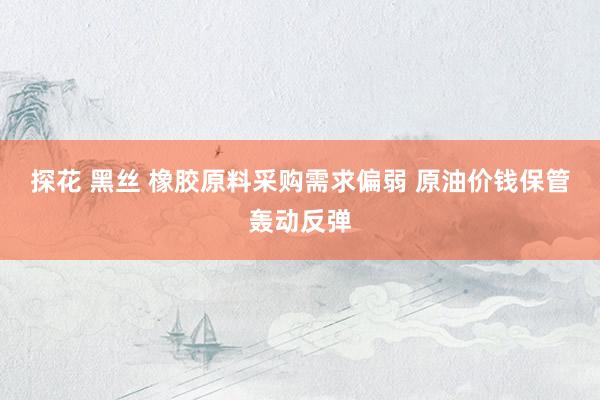 探花 黑丝 橡胶原料采购需求偏弱 原油价钱保管轰动反弹