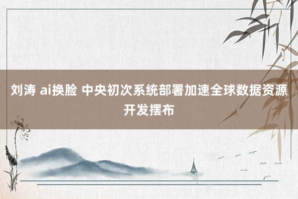 刘涛 ai换脸 中央初次系统部署加速全球数据资源开发摆布