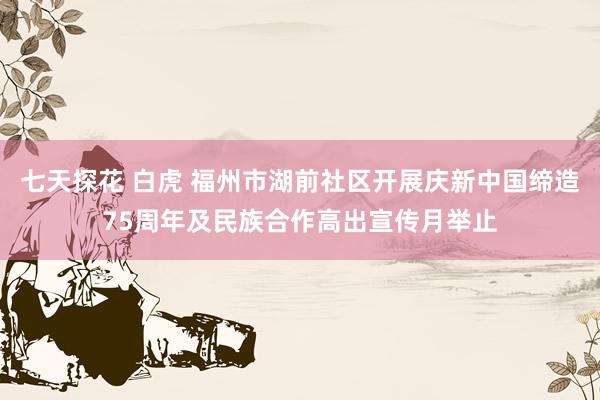 七天探花 白虎 福州市湖前社区开展庆新中国缔造75周年及民族合作高出宣传月举止