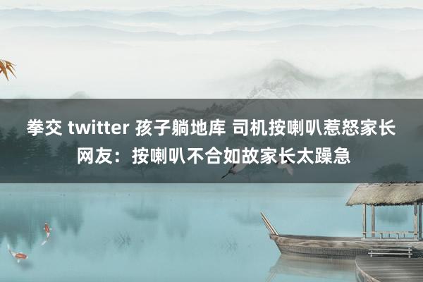 拳交 twitter 孩子躺地库 司机按喇叭惹怒家长 网友：按喇叭不合如故家长太躁急