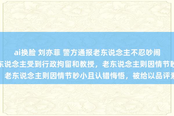 ai换脸 刘亦菲 警方通报老东说念主不忍吵闹泼水被扔酒瓶：涉事六东说念主受到行政拘留和教授，老东说念主则因情节眇小且认错悔悟，被给以品评素质