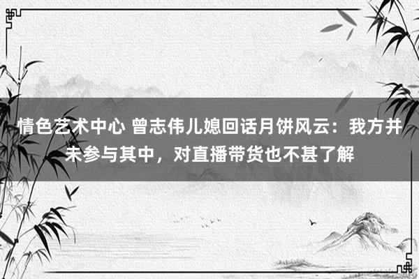 情色艺术中心 曾志伟儿媳回话月饼风云：我方并未参与其中，对直播带货也不甚了解