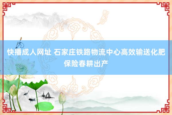 快播成人网址 石家庄铁路物流中心高效输送化肥保险春耕出产