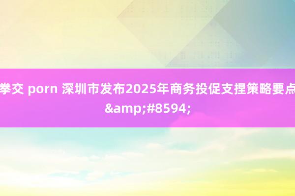 拳交 porn 深圳市发布2025年商务投促支捏策略要点&#8594;