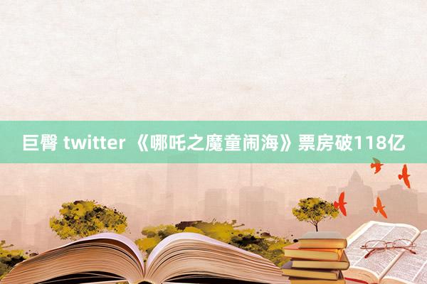 巨臀 twitter 《哪吒之魔童闹海》票房破118亿