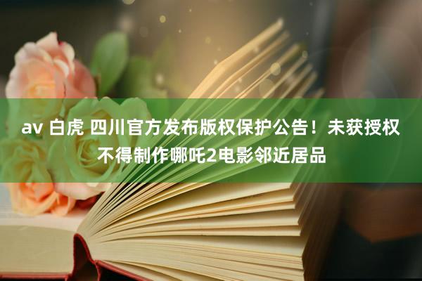 av 白虎 四川官方发布版权保护公告！未获授权不得制作哪吒2电影邻近居品