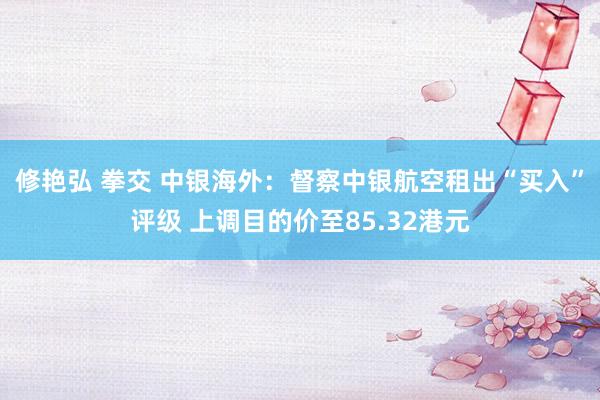 修艳弘 拳交 中银海外：督察中银航空租出“买入”评级 上调目的价至85.32港元