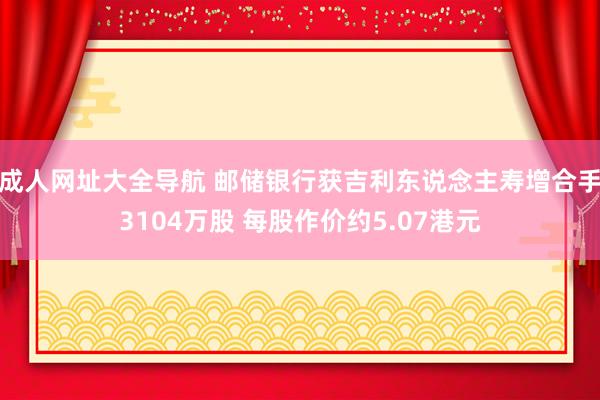 成人网址大全导航 邮储银行获吉利东说念主寿增合手3104万股 每股作价约5.07港元