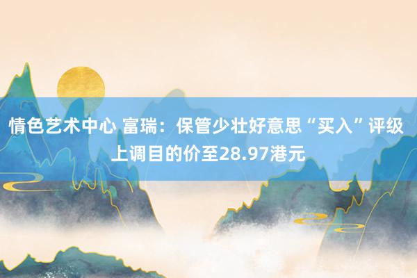 情色艺术中心 富瑞：保管少壮好意思“买入”评级 上调目的价至28.97港元