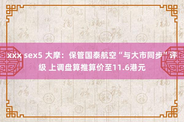 xxx sex5 大摩：保管国泰航空“与大市同步”评级 上调盘算推算价至11.6港元