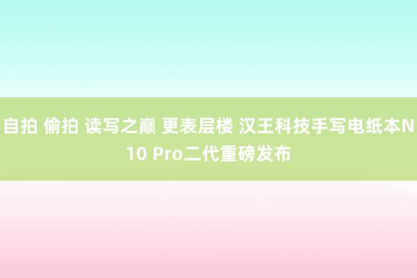 自拍 偷拍 读写之巅 更表层楼 汉王科技手写电纸本N10 Pro二代重磅发布