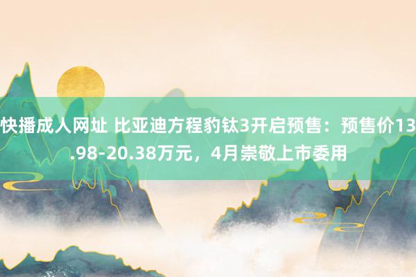 快播成人网址 比亚迪方程豹钛3开启预售：预售价13.98-20.38万元，4月崇敬上市委用