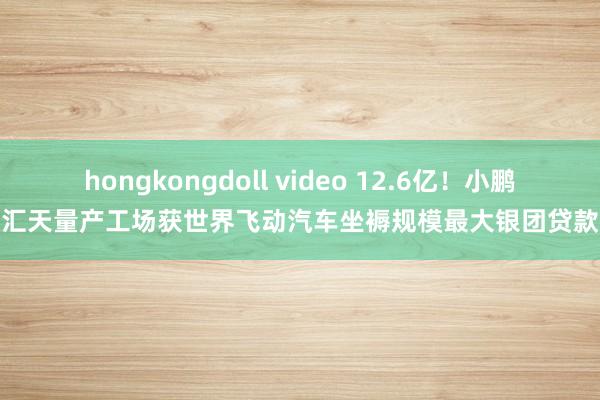 hongkongdoll video 12.6亿！小鹏汇天量产工场获世界飞动汽车坐褥规模最大银团贷款