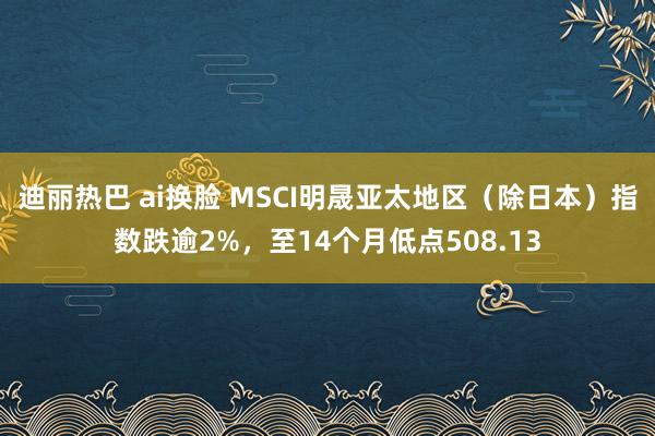 迪丽热巴 ai换脸 MSCI明晟亚太地区（除日本）指数跌逾2%，至14个月低点508.13