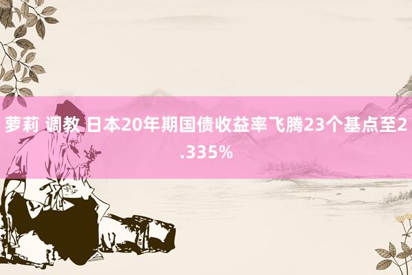 萝莉 调教 日本20年期国债收益率飞腾23个基点至2.335%
